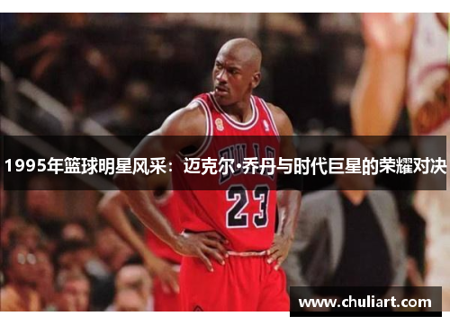 1995年篮球明星风采：迈克尔·乔丹与时代巨星的荣耀对决